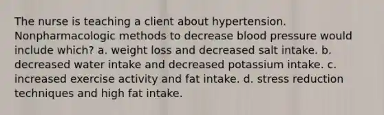 The nurse is teaching a client about hypertension. Nonpharmacologic methods to decrease blood pressure would include which? a. weight loss and decreased salt intake. b. decreased water intake and decreased potassium intake. c. increased exercise activity and fat intake. d. stress reduction techniques and high fat intake.