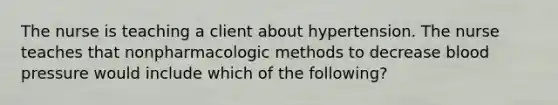 The nurse is teaching a client about hypertension. The nurse teaches that nonpharmacologic methods to decrease blood pressure would include which of the following?