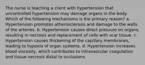 The nurse is teaching a client with hypertension that uncontrolled hypertension may damage organs in the body. Which of the following mechanisms is the primary reason? a. Hypertension promotes atherosclerosis and damage to the walls of the arteries. b. Hypertension causes direct pressure on organs, resulting in necrosis and replacement of cells with scar tissue. c. Hypertension causes thickening of the capillary membranes, leading to hypoxia of organ systems. d. Hypertension increases blood viscosity, which contributes to intravascular coagulation and tissue necrosis distal to occlusions.