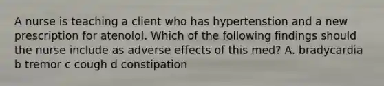 A nurse is teaching a client who has hypertenstion and a new prescription for atenolol. Which of the following findings should the nurse include as adverse effects of this med? A. bradycardia b tremor c cough d constipation