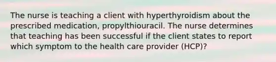 The nurse is teaching a client with hyperthyroidism about the prescribed medication, propylthiouracil. The nurse determines that teaching has been successful if the client states to report which symptom to the health care provider (HCP)?