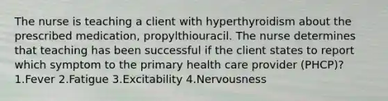 The nurse is teaching a client with hyperthyroidism about the prescribed medication, propylthiouracil. The nurse determines that teaching has been successful if the client states to report which symptom to the primary health care provider (PHCP)? 1.Fever 2.Fatigue 3.Excitability 4.Nervousness