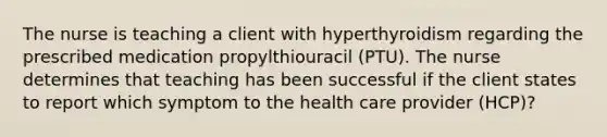 The nurse is teaching a client with hyperthyroidism regarding the prescribed medication propylthiouracil (PTU). The nurse determines that teaching has been successful if the client states to report which symptom to the health care provider (HCP)?