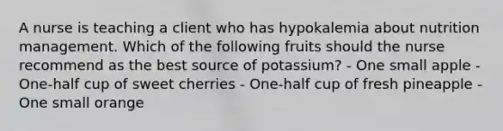 A nurse is teaching a client who has hypokalemia about nutrition management. Which of the following fruits should the nurse recommend as the best source of potassium? - One small apple - One-half cup of sweet cherries - One-half cup of fresh pineapple - One small orange