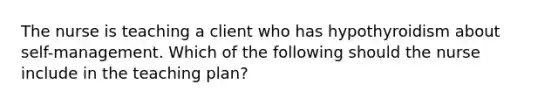 The nurse is teaching a client who has hypothyroidism about self-management. Which of the following should the nurse include in the teaching plan?