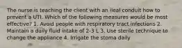 The nurse is teaching the client with an ileal conduit how to prevent a UTI. Which of the following measures would be most effective? 1. Avoid people with respiratory tract infections 2. Maintain a daily fluid intake of 2-3 L 3. Use sterile technique to change the appliance 4. Irrigate the stoma daily