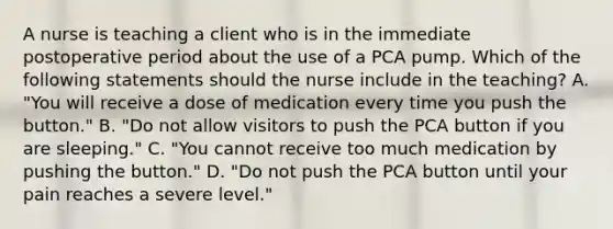 A nurse is teaching a client who is in the immediate postoperative period about the use of a PCA pump. Which of the following statements should the nurse include in the teaching? A. "You will receive a dose of medication every time you push the button." B. "Do not allow visitors to push the PCA button if you are sleeping." C. "You cannot receive too much medication by pushing the button." D. "Do not push the PCA button until your pain reaches a severe level."