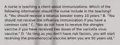 A nurse is teaching a client about immunizations. Which of the following information should the nurse include in the teaching? A. "You should receive a tetanus booster every 10 years." B. "You should not receive the influenza immunization if you have a common cold." C. "You do not have to receive the shingles vaccine if you have received two doses of the varicella virus vaccine." D. "As long as you don't have risk factors, you will start receiving the pneumococcal vaccine when you are 50 years old."