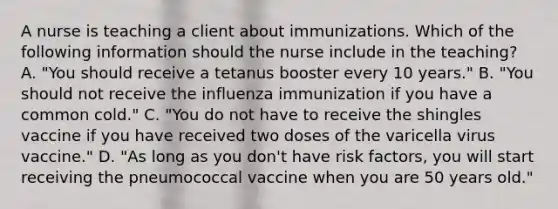 A nurse is teaching a client about immunizations. Which of the following information should the nurse include in the teaching? A. "You should receive a tetanus booster every 10 years." B. "You should not receive the influenza immunization if you have a common cold." C. "You do not have to receive the shingles vaccine if you have received two doses of the varicella virus vaccine." D. "As long as you don't have risk factors, you will start receiving the pneumococcal vaccine when you are 50 years old."