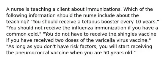 A nurse is teaching a client about immunizations. Which of the following information should the nurse include about the teaching? "You should receive a tetanus booster every 10 years." "You should not receive the influenza immunization if you have a common cold." "You do not have to receive the shingles vaccine if you have received two doses of the varicella virus vaccine." "As long as you don't have risk factors, you will start receiving the pneumococcal vaccine when you are 50 years old."