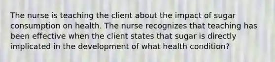 The nurse is teaching the client about the impact of sugar consumption on health. The nurse recognizes that teaching has been effective when the client states that sugar is directly implicated in the development of what health condition?