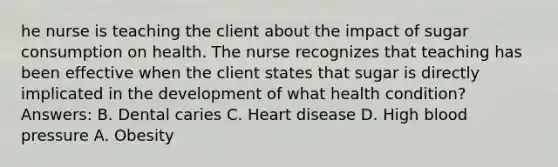 he nurse is teaching the client about the impact of sugar consumption on health. The nurse recognizes that teaching has been effective when the client states that sugar is directly implicated in the development of what health condition? Answers: B. Dental caries C. Heart disease D. High blood pressure A. Obesity