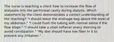 The nurse is teaching a client how to increase the flow of dialysate into the peritoneal cavity during dialysis. Which statement by the client demonstrates a correct understanding of the teaching? "I should leave the drainage bag above the level of my abdomen." "I could flush the tubing with normal saline if the flow stops." "I should take a stool softener every morning to avoid constipation." "My diet should have low fiber in it to prevent any irritation." .