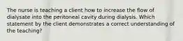 The nurse is teaching a client how to increase the flow of dialysate into the peritoneal cavity during dialysis. Which statement by the client demonstrates a correct understanding of the teaching?