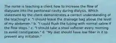 The nurse is teaching a client how to increase the flow of dialysate into the peritoneal cavity during dialysis. Which statement by the client demonstrates a correct understanding of the teaching? a. "I should leave the drainage bag above the level of my abdomen." b. "I could flush the tubing with normal saline if the flow stops." c. "I should take a stool softener every morning to avoid constipation." d. "My diet should have low fiber in it to prevent any irritation."