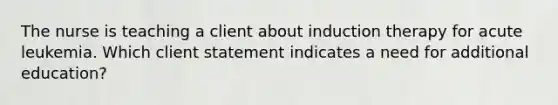 The nurse is teaching a client about induction therapy for acute leukemia. Which client statement indicates a need for additional education?