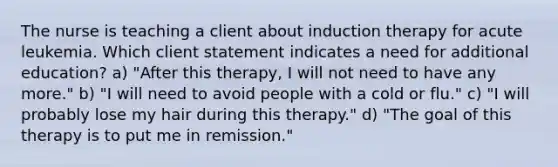 The nurse is teaching a client about induction therapy for acute leukemia. Which client statement indicates a need for additional education? a) "After this therapy, I will not need to have any more." b) "I will need to avoid people with a cold or flu." c) "I will probably lose my hair during this therapy." d) "The goal of this therapy is to put me in remission."