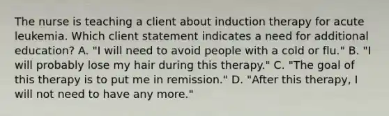 The nurse is teaching a client about induction therapy for acute leukemia. Which client statement indicates a need for additional education? A. "I will need to avoid people with a cold or flu." B. "I will probably lose my hair during this therapy." C. "The goal of this therapy is to put me in remission." D. "After this therapy, I will not need to have any more."