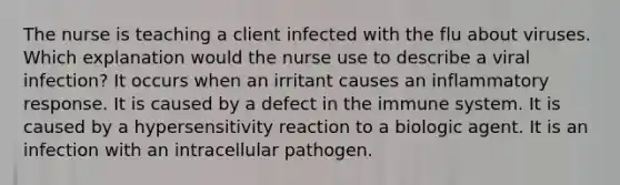 The nurse is teaching a client infected with the flu about viruses. Which explanation would the nurse use to describe a viral infection? It occurs when an irritant causes an inflammatory response. It is caused by a defect in the immune system. It is caused by a hypersensitivity reaction to a biologic agent. It is an infection with an intracellular pathogen.