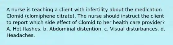 A nurse is teaching a client with infertility about the medication Clomid (clomiphene citrate). The nurse should instruct the client to report which side effect of Clomid to her health care provider? A. Hot flashes. b. Abdominal distention. c. Visual disturbances. d. Headaches.