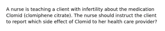 A nurse is teaching a client with infertility about the medication Clomid (clomiphene citrate). The nurse should instruct the client to report which side effect of Clomid to her health care provider?