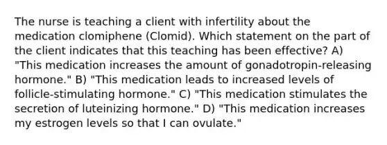 The nurse is teaching a client with infertility about the medication clomiphene (Clomid). Which statement on the part of the client indicates that this teaching has been effective? A) "This medication increases the amount of gonadotropin-releasing hormone." B) "This medication leads to increased levels of follicle-stimulating hormone." C) "This medication stimulates the secretion of luteinizing hormone." D) "This medication increases my estrogen levels so that I can ovulate."