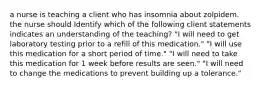 a nurse is teaching a client who has insomnia about zolpidem. the nurse should Identify which of the following client statements indicates an understanding of the teaching? "I will need to get laboratory testing prior to a refill of this medication." "I will use this medication for a short period of time." "I will need to take this medication for 1 week before results are seen." "I will need to change the medications to prevent building up a tolerance."