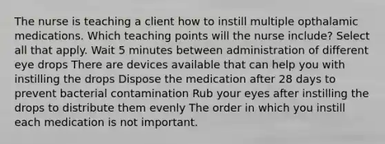 The nurse is teaching a client how to instill multiple opthalamic medications. Which teaching points will the nurse include? Select all that apply. Wait 5 minutes between administration of different eye drops There are devices available that can help you with instilling the drops Dispose the medication after 28 days to prevent bacterial contamination Rub your eyes after instilling the drops to distribute them evenly The order in which you instill each medication is not important.