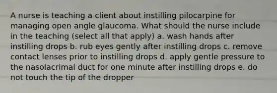 A nurse is teaching a client about instilling pilocarpine for managing open angle glaucoma. What should the nurse include in the teaching (select all that apply) a. wash hands after instilling drops b. rub eyes gently after instilling drops c. remove contact lenses prior to instilling drops d. apply gentle pressure to the nasolacrimal duct for one minute after instilling drops e. do not touch the tip of the dropper