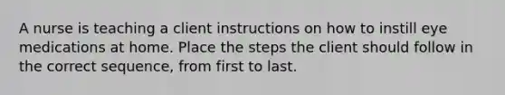 A nurse is teaching a client instructions on how to instill eye medications at home. Place the steps the client should follow in the correct sequence, from first to last.