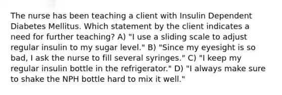 The nurse has been teaching a client with Insulin Dependent Diabetes Mellitus. Which statement by the client indicates a need for further teaching? A) "I use a sliding scale to adjust regular insulin to my sugar level." B) "Since my eyesight is so bad, I ask the nurse to fill several syringes." C) "I keep my regular insulin bottle in the refrigerator." D) "I always make sure to shake the NPH bottle hard to mix it well."