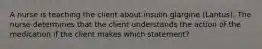 A nurse is teaching the client about insulin glargine (Lantus). The nurse determines that the client understands the action of the medication if the client makes which statement?