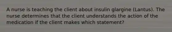 A nurse is teaching the client about insulin glargine (Lantus). The nurse determines that the client understands the action of the medication if the client makes which statement?