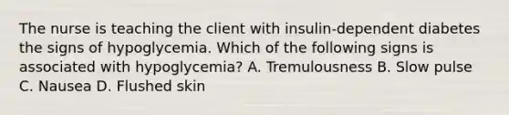 The nurse is teaching the client with insulin-dependent diabetes the signs of hypoglycemia. Which of the following signs is associated with hypoglycemia? A. Tremulousness B. Slow pulse C. Nausea D. Flushed skin