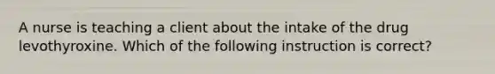 A nurse is teaching a client about the intake of the drug levothyroxine. Which of the following instruction is correct?