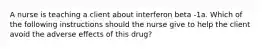 A nurse is teaching a client about interferon beta -1a. Which of the following instructions should the nurse give to help the client avoid the adverse effects of this drug?