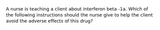 A nurse is teaching a client about interferon beta -1a. Which of the following instructions should the nurse give to help the client avoid the adverse effects of this drug?