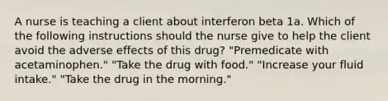 A nurse is teaching a client about interferon beta 1a. Which of the following instructions should the nurse give to help the client avoid the adverse effects of this drug? "Premedicate with acetaminophen." "Take the drug with food." "Increase your fluid intake." "Take the drug in the morning."