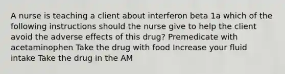 A nurse is teaching a client about interferon beta 1a which of the following instructions should the nurse give to help the client avoid the adverse effects of this drug? Premedicate with acetaminophen Take the drug with food Increase your fluid intake Take the drug in the AM