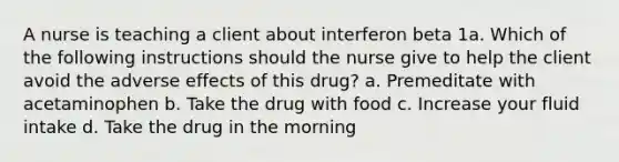 A nurse is teaching a client about interferon beta 1a. Which of the following instructions should the nurse give to help the client avoid the adverse effects of this drug? a. Premeditate with acetaminophen b. Take the drug with food c. Increase your fluid intake d. Take the drug in the morning