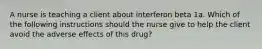 A nurse is teaching a client about interferon beta 1a. Which of the following instructions should the nurse give to help the client avoid the adverse effects of this drug?