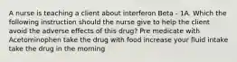 A nurse is teaching a client about interferon Beta - 1A. Which the following instruction should the nurse give to help the client avoid the adverse effects of this drug? Pre medicate with Acetominophen take the drug with food increase your fluid intake take the drug in the morning