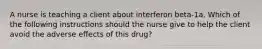 A nurse is teaching a client about interferon beta-1a. Which of the following instructions should the nurse give to help the client avoid the adverse effects of this drug?