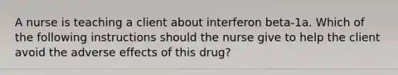 A nurse is teaching a client about interferon beta-1a. Which of the following instructions should the nurse give to help the client avoid the adverse effects of this drug?