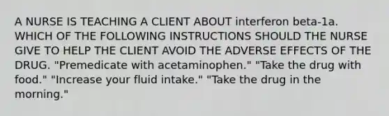 A NURSE IS TEACHING A CLIENT ABOUT interferon beta-1a. WHICH OF THE FOLLOWING INSTRUCTIONS SHOULD THE NURSE GIVE TO HELP THE CLIENT AVOID THE ADVERSE EFFECTS OF THE DRUG. "Premedicate with acetaminophen." "Take the drug with food." "Increase your fluid intake." "Take the drug in the morning."