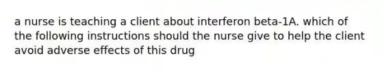 a nurse is teaching a client about interferon beta-1A. which of the following instructions should the nurse give to help the client avoid adverse effects of this drug