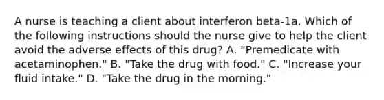 A nurse is teaching a client about interferon beta-1a. Which of the following instructions should the nurse give to help the client avoid the adverse effects of this drug? A. "Premedicate with acetaminophen." B. "Take the drug with food." C. "Increase your fluid intake." D. "Take the drug in the morning."