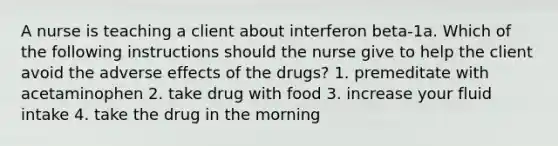 A nurse is teaching a client about interferon beta-1a. Which of the following instructions should the nurse give to help the client avoid the adverse effects of the drugs? 1. premeditate with acetaminophen 2. take drug with food 3. increase your fluid intake 4. take the drug in the morning