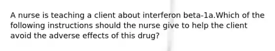 A nurse is teaching a client about interferon beta-1a.Which of the following instructions should the nurse give to help the client avoid the adverse effects of this drug?