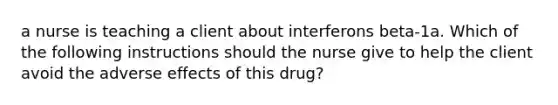 a nurse is teaching a client about interferons beta-1a. Which of the following instructions should the nurse give to help the client avoid the adverse effects of this drug?